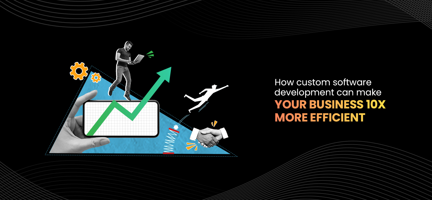 How Custom Software Development Can Make Your Business 10x More Efficient?